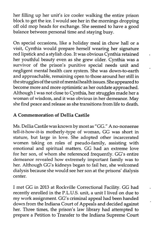 her filling up her unit’s ice cooler walking the entire prison block to get the ice. I would see her in the mornings dropping off old mop heads for exchange. She seemed to have a good balance between personal time and staying busy.  On special occasions, like a holiday meal in chow hall or a visit, Cynthia would prepare herself wearing her signature red lipstick and a stylish doo. It was obvious Cynthia retained her youthful beauty even as she grew older. Cynthia was a survivor of the prison’s punitive special needs unit and negligent mental health care system. She was down-to-earth and approachable, remaining open to those around her still in thestrugglesof the unitof mental healthissues. Sheappeared to become more and more optimistic as her outdate approached. Although I was not close to Cynthia, her struggles made hera woman of wisdom, and it was obvious in her demeanor. May she find peace and release as she transitions from life to death.  A Commemoration of Dellia Castile  Ms. Dellia Castile was known by mostas “GG.” A no-nonsense tell-it-how-it-is motherly-type of woman, GG was short in stature, but large in love. She adopted other incarcerated women taking on roles of pseudo-family, assisting with emotional and spiritual matters. GG had an extreme love for her son, of whom she referenced frequently. GG’s entire demeanor revealed how extremely important family was to her. Although GG’s kidneys began to fail her, she welcomed dialysis because she would see her son at the prisons’ dialysis center.  I met GG in 2013 at Rockville Correctional Facility. GG had recently enrolled in the P.L.U.S. unit, a unit I lived on due to my work assignment. GG’s criminal appeal had been handed down from the Indiana Court of Appeals and decided against her. Three times, the prison’’s law library had attempted to prepare a Petition to Transfer to the Indiana Supreme Court 